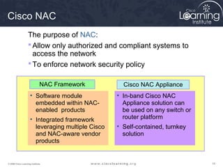 Cisco NAC
                   The purpose of NAC:
                    Allow only authorized and compliant systems to
                     access the network
                    To enforce network security policy

                              NAC Framework          Cisco NAC Appliance
                     • Software module             • In-band Cisco NAC
                       embedded within NAC-          Appliance solution can
                       enabled products              be used on any switch or
                     • Integrated framework          router platform
                       leveraging multiple Cisco   • Self-contained, turnkey
                       and NAC-aware vendor          solution
                       products


© 2009 Cisco Learning Institute.                                                15
 