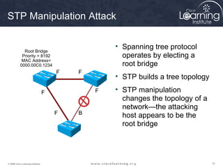 STP Manipulation Attack

                                                   • Spanning tree protocol
             Root Bridge
            Priority = 8192                          operates by electing a
            MAC Address=
           0000.00C0.1234                            root bridge
                                       F   F
                                                   • STP builds a tree topology

                                   F           F   • STP manipulation
                                                     changes the topology of a
                                                     network—the attacking
                                       F   B
                                                     host appears to be the
                                                     root bridge




© 2009 Cisco Learning Institute.                                                  31
 