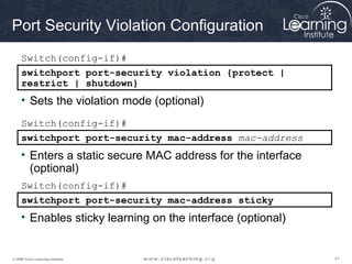 Port Security Violation Configuration
     Switch(config-if)#
     switchport port-security violation {protect |
     restrict | shutdown}
     • Sets the violation mode (optional)
     Switch(config-if)#
     switchport port-security mac-address mac-address
     • Enters a static secure MAC address for the interface
       (optional)
     Switch(config-if)#
     switchport port-security mac-address sticky
     • Enables sticky learning on the interface (optional)


© 2009 Cisco Learning Institute.                              41
 