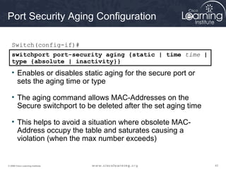 Port Security Aging Configuration

   Switch(config-if)#
   switchport port-security aging {static | time time |
   type {absolute | inactivity}}
   • Enables or disables static aging for the secure port or
     sets the aging time or type

   • The aging command allows MAC-Addresses on the
     Secure switchport to be deleted after the set aging time

   • This helps to avoid a situation where obsolete MAC-
     Address occupy the table and saturates causing a
     violation (when the max number exceeds)


© 2009 Cisco Learning Institute.                                43
 