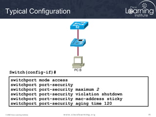Typical Configuration

                                                   S2




                                                   PC B
     Switch(config-if)#
       switchport                  mode access
       switchport                  port-security
       switchport                  port-security   maximum 2
       switchport                  port-security   violation shutdown
       switchport                  port-security   mac-address sticky
       switchport                  port-security   aging time 120

© 2009 Cisco Learning Institute.                                        45
 
