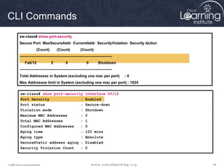 CLI Commands
           sw-class# show port-security
           Secure Port MaxSecureAddr CurrentAddr SecurityViolation Security Action
                           (Count)       (Count)            (Count)
           ---------------------------------------------------------------------------
                Fa0/12               2          0                0        Shutdown
           ---------------------------------------------------------------------------
           Total Addresses in System (excluding one mac per port)                        :0
           Max Addresses limit in System (excluding one mac per port) : 1024

           sw-class# show port-security                         interface f0/12
           Port Security              :                         Enabled
           Port status                :                         Secure-down
           Violation mode             :                         Shutdown
           Maximum MAC Addresses      :                         2
           Total MAC Addresses        :                         1
           Configured MAC Addresses   :                         0
           Aging time                 :                         120 mins
           Aging type                 :                         Absolute
           SecureStatic address aging :                         Disabled
           Security Violation Count   :                         0



© 2009 Cisco Learning Institute.                                                              46
 