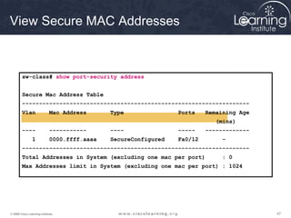 View Secure MAC Addresses



        sw-class# show port-security address


        Secure Mac Address Table
        -------------------------------------------------------------------
        Vlan                 Mac Address      Type               Ports    Remaining Age
                                                                             (mins)
        ----                 -----------      ----               -----    -------------
                1            0000.ffff.aaaa   SecureConfigured   Fa0/12        -
        -------------------------------------------------------------------
        Total Addresses in System (excluding one mac per port)                : 0
        Max Addresses limit in System (excluding one mac per port) : 1024




© 2009 Cisco Learning Institute.                                                          47
 
