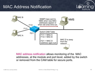 MAC Address Notification

                                   MAC B
                                                            SNMP traps sent to              NMS
                                                           NMS when new MAC
                                                           addresses appear or
                                                  F1/2    when old ones time out.

                                           F1/1
                                                           Switch CAM Table
                                                   F2/1
                                   MAC A                     F1/1 = MAC A
                                                             F1/2 = MAC B
                                                                                    MAC D is away
                                                             F2/1 = MAC D           from the
                                                             (address ages out)     network.




                             MAC address notification allows monitoring of the MAC
                             addresses, at the module and port level, added by the switch
                             or removed from the CAM table for secure ports.


© 2009 Cisco Learning Institute.                                                                    48
 