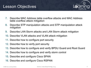 Lesson Objectives

     7. Describe MAC Address table overflow attacks and MAC Address
        table overflow attack mitigation
     8. Describe STP manipulation attacks and STP manipulation attack
        mitigation
     9. Describe LAN Storm attacks and LAN Storm attack mitigation
     10. Describe VLAN attacks and VLAN attack mitigation
     11. Describe how to configure port security
     12. Describe how to verify port security
     13. Describe how to configure and verify BPDU Guard and Root Guard
     14. Describe how to configure and verify storm control
     15. Describe and configure Cisco SPAN
     16. Describe and configure Cisco RSPAN

© 2009 Cisco Learning Institute.                                          5
 