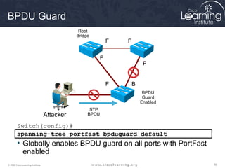 BPDU Guard
                                               Root
                                              Bridge
                                                              F   F


                                                          F
                                                                           F


                                                              F       B
                                                                           BPDU
                                                                           Guard
                                                                          Enabled
                                                    STP
                                   Attacker        BPDU

        Switch(config)#
        spanning-tree portfast bpduguard default
        • Globally enables BPDU guard on all ports with PortFast
          enabled
© 2009 Cisco Learning Institute.                                                    50
 