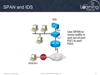 SPAN and IDS

                                              IDS



                                                F0/2
                                                           Use SPAN to
                                                           mirror traffic in
                                                    F0/1   and out of port
                                                           F0/1 to port
                                                           F0/2.




                                   Attacker


© 2009 Cisco Learning Institute.                                               63
 