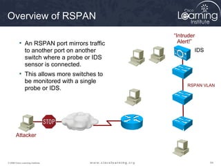 Overview of RSPAN
                                                               “Intruder
           • An RSPAN port mirrors traffic                       Alert!”
             to another port on another                                IDS
             switch where a probe or IDS
             sensor is connected.
           • This allows more switches to    Source VLAN
             be monitored with a single
                                                                    RSPAN VLAN
             probe or IDS.

                                                 Source VLAN




       Attacker                                  Source VLAN




© 2009 Cisco Learning Institute.                                             64
 