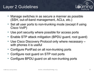 Layer 2 Guidelines

         • Manage switches in as secure a manner as possible
           (SSH, out-of-band management, ACLs, etc.)
         • Set all user ports to non-trunking mode (except if using
           Cisco VoIP)
         • Use port security where possible for access ports
         • Enable STP attack mitigation (BPDU guard, root guard)
         • Use Cisco Discovery Protocol only where necessary –
           with phones it is useful
         • Configure PortFast on all non-trunking ports
         • Configure root guard on STP root ports
         • Configure BPDU guard on all non-trunking ports


© 2009 Cisco Learning Institute.                                      67
 