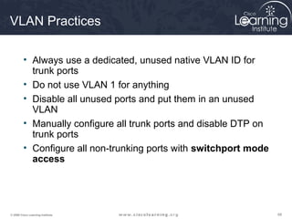 VLAN Practices

         • Always use a dedicated, unused native VLAN ID for
           trunk ports
         • Do not use VLAN 1 for anything
         • Disable all unused ports and put them in an unused
           VLAN
         • Manually configure all trunk ports and disable DTP on
           trunk ports
         • Configure all non-trunking ports with switchport mode
           access




© 2009 Cisco Learning Institute.                                   68
 