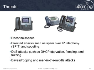 Threats




              • Reconnaissance
              • Directed attacks such as spam over IP telephony
                (SPIT) and spoofing
              • DoS attacks such as DHCP starvation, flooding, and
                fuzzing
              • Eavesdropping and man-in-the-middle attacks

© 2009 Cisco Learning Institute.                                     81
 
