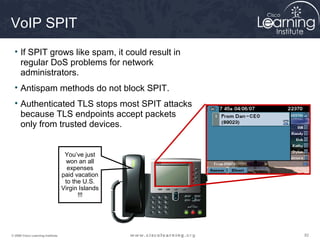 VoIP SPIT
  • If SPIT grows like spam, it could result in
    regular DoS problems for network
    administrators.
  • Antispam methods do not block SPIT.
  • Authenticated TLS stops most SPIT attacks
    because TLS endpoints accept packets
    only from trusted devices.


                                    You’ve just
                                    won an all
                                     expenses
                                   paid vacation
                                    to the U.S.
                                   Virgin Islands
                                         !!!




© 2009 Cisco Learning Institute.                    82
 
