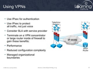 Using VPNs

  • Use IPsec for authentication
                                            Telephony
  • Use IPsec to protect                     Servers
    all traffic, not just voice
  • Consider SLA with service provider
  • Terminate on a VPN concentrator
    or large router inside of firewall to
                                                        IP WAN
    gain these benefits:
  • Performance
                                                                 SRST
  • Reduced configuration complexity                             Router

  • Managed organizational
    boundaries


© 2009 Cisco Learning Institute.                                          87
 