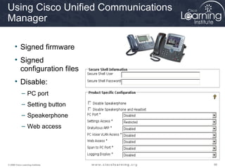 Using Cisco Unified Communications
Manager

      • Signed firmware
      • Signed
        configuration files
      • Disable:
             – PC port
             – Setting button
             – Speakerphone
             – Web access




© 2009 Cisco Learning Institute.     88
 