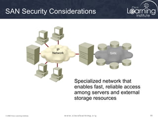 SAN Security Considerations




                                     IP
                                   Network                  SAN




                                             Specialized network that
                                             enables fast, reliable access
                                             among servers and external
                                             storage resources


© 2009 Cisco Learning Institute.                                             89
 