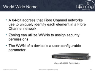 World Wide Name


     • A 64-bit address that Fibre Channel networks
       use to uniquely identify each element in a Fibre
       Channel network
     • Zoning can utilize WWNs to assign security
       permissions
     • The WWN of a device is a user-configurable
       parameter.


                                   Cisco MDS 9020 Fabric Switch


© 2009 Cisco Learning Institute.                                  91
 