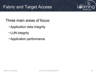 Fabric and Target Access


     Three main areas of focus:
           • Application data integrity
           • LUN integrity
           • Application performance




© 2009 Cisco Learning Institute.          96
 