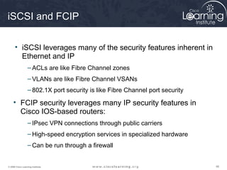 iSCSI and FCIP

      • iSCSI leverages many of the security features inherent in
        Ethernet and IP
                  – ACLs are like Fibre Channel zones
                  – VLANs are like Fibre Channel VSANs
                  – 802.1X port security is like Fibre Channel port security

     • FCIP security leverages many IP security features in
       Cisco IOS-based routers:
                  – IPsec VPN connections through public carriers
                  – High-speed encryption services in specialized hardware
                  – Can be run through a firewall


© 2009 Cisco Learning Institute.                                               98
 