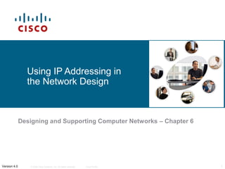 Using IP Addressing in
                the Network Design



              Designing and Supporting Computer Networks – Chapter 6




Version 4.0      © 2006 Cisco Systems, Inc. All rights reserved.   Cisco Public   1
 