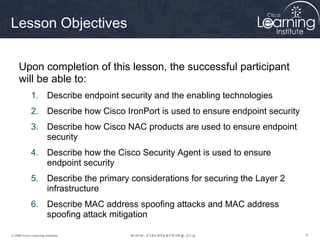 444© 2009 Cisco Learning Institute.
Lesson Objectives
Upon completion of this lesson, the successful participant
will be able to:
1. Describe endpoint security and the enabling technologies
2. Describe how Cisco IronPort is used to ensure endpoint security
3. Describe how Cisco NAC products are used to ensure endpoint
security
4. Describe how the Cisco Security Agent is used to ensure
endpoint security
5. Describe the primary considerations for securing the Layer 2
infrastructure
6. Describe MAC address spoofing attacks and MAC address
spoofing attack mitigation
 