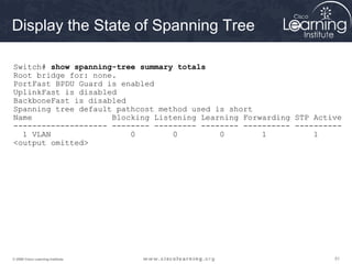 515151© 2009 Cisco Learning Institute.
Display the State of Spanning Tree
Switch# show spanning-tree summary totals
Root bridge for: none.
PortFast BPDU Guard is enabled
UplinkFast is disabled
BackboneFast is disabled
Spanning tree default pathcost method used is short
Name Blocking Listening Learning Forwarding STP Active
-------------------- -------- --------- -------- ---------- ----------
1 VLAN 0 0 0 1 1
<output omitted>
 