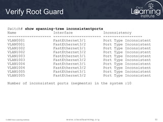 535353© 2009 Cisco Learning Institute.
Verify Root Guard
Switch# show spanning-tree inconsistentports
Name Interface Inconsistency
-------------------- ---------------------- ------------------
VLAN0001 FastEthernet3/1 Port Type Inconsistent
VLAN0001 FastEthernet3/2 Port Type Inconsistent
VLAN1002 FastEthernet3/1 Port Type Inconsistent
VLAN1002 FastEthernet3/2 Port Type Inconsistent
VLAN1003 FastEthernet3/1 Port Type Inconsistent
VLAN1003 FastEthernet3/2 Port Type Inconsistent
VLAN1004 FastEthernet3/1 Port Type Inconsistent
VLAN1004 FastEthernet3/2 Port Type Inconsistent
VLAN1005 FastEthernet3/1 Port Type Inconsistent
VLAN1005 FastEthernet3/2 Port Type Inconsistent
Number of inconsistent ports (segments) in the system :10
 