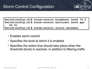 555555© 2009 Cisco Learning Institute.
Storm Control Configuration
• Enables storm control
• Specifies the level at which it is enabled
• Specifies the action that should take place when the
threshold (level) is reached, in addition to filtering traffic
Switch(config-if)# storm-control broadcast level 75.5
Switch(config-if)# storm-control multicast level pps
2k 1k
Switch(config-if)# storm-control action shutdown
 