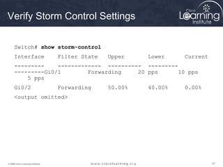 575757© 2009 Cisco Learning Institute.
Verify Storm Control Settings
Switch# show storm-control
Interface Filter State Upper Lower Current
--------- ------------- ---------- ---------
---------Gi0/1 Forwarding 20 pps 10 pps
5 pps
Gi0/2 Forwarding 50.00% 40.00% 0.00%
<output omitted>
 