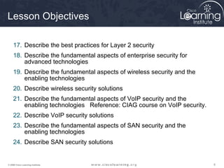 666© 2009 Cisco Learning Institute.
Lesson Objectives
17. Describe the best practices for Layer 2 security
18. Describe the fundamental aspects of enterprise security for
advanced technologies
19. Describe the fundamental aspects of wireless security and the
enabling technologies
20. Describe wireless security solutions
21. Describe the fundamental aspects of VoIP security and the
enabling technologies Reference: CIAG course on VoIP security.
22. Describe VoIP security solutions
23. Describe the fundamental aspects of SAN security and the
enabling technologies
24. Describe SAN security solutions
 