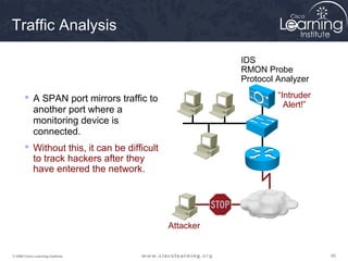 606060© 2009 Cisco Learning Institute.
Traffic Analysis
 A SPAN port mirrors traffic to
another port where a
monitoring device is
connected.
 Without this, it can be difficult
to track hackers after they
have entered the network.
“Intruder
Alert!”
Attacker
IDS
RMON Probe
Protocol Analyzer
 