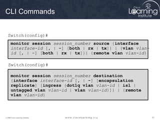 616161© 2009 Cisco Learning Institute.
CLI Commands
monitor session session_number source {interface
interface-id [, | -] [both | rx | tx]} | {vlan vlan-
id [, | -] [both | rx | tx]}| {remote vlan vlan-id}
monitor session session_number destination
{interface interface-id [, | -] [encapsulation
replicate] [ingress {dot1q vlan vlan-id | isl |
untagged vlan vlan-id | vlan vlan-id}]} | {remote
vlan vlan-id}
Switch(config)#
Switch(config)#
 