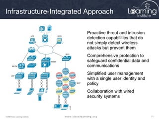 717171© 2009 Cisco Learning Institute.
Infrastructure-Integrated Approach
• Proactive threat and intrusion
detection capabilities that do
not simply detect wireless
attacks but prevent them
• Comprehensive protection to
safeguard confidential data and
communications
• Simplified user management
with a single user identity and
policy
• Collaboration with wired
security systems
 