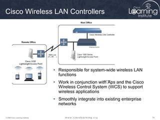 747474© 2009 Cisco Learning Institute.
Cisco Wireless LAN Controllers
• Responsible for system-wide wireless LAN
functions
• Work in conjunction with Aps and the Cisco
Wireless Control System (WCS) to support
wireless applications
• Smoothly integrate into existing enterprise
networks
 