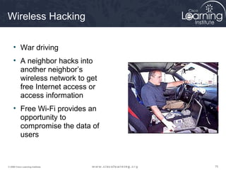 757575© 2009 Cisco Learning Institute.
Wireless Hacking
• War driving
• A neighbor hacks into
another neighbor’s
wireless network to get
free Internet access or
access information
• Free Wi-Fi provides an
opportunity to
compromise the data of
users
 