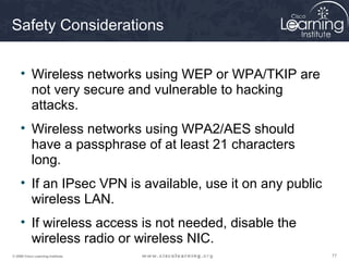 777777© 2009 Cisco Learning Institute.
Safety Considerations
• Wireless networks using WEP or WPA/TKIP are
not very secure and vulnerable to hacking
attacks.
• Wireless networks using WPA2/AES should
have a passphrase of at least 21 characters
long.
• If an IPsec VPN is available, use it on any public
wireless LAN.
• If wireless access is not needed, disable the
wireless radio or wireless NIC.
 