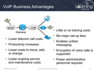 787878© 2009 Cisco Learning Institute.
VoIP Business Advantages
• Lower telecom call costs
• Productivity increases
• Lower costs to move, add,
or change
• Lower ongoing service
and maintenance costs
• Little or no training costs
• Mo major set-up fees
• Enables unified
messaging
• Encryption of voice calls is
supported
• Fewer administrative
personnel required
PSTN VoIP
Gateway
 