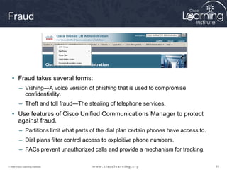 838383© 2009 Cisco Learning Institute.
Fraud
• Fraud takes several forms:
– Vishing—A voice version of phishing that is used to compromise
confidentiality.
– Theft and toll fraud—The stealing of telephone services.
• Use features of Cisco Unified Communications Manager to protect
against fraud.
– Partitions limit what parts of the dial plan certain phones have access to.
– Dial plans filter control access to exploitive phone numbers.
– FACs prevent unauthorized calls and provide a mechanism for tracking.
 