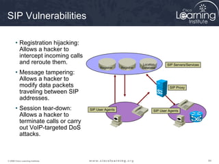 848484© 2009 Cisco Learning Institute.
SIP Vulnerabilities
• Registration hijacking:
Allows a hacker to
intercept incoming calls
and reroute them.
• Message tampering:
Allows a hacker to
modify data packets
traveling between SIP
addresses.
• Session tear-down:
Allows a hacker to
terminate calls or carry
out VoIP-targeted DoS
attacks.
Registrar Registrar
Location
Database
SIP Servers/Services
SIP Proxy
SIP User Agents SIP User Agents
 