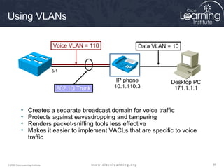 858585© 2009 Cisco Learning Institute.
Using VLANs
• Creates a separate broadcast domain for voice traffic
• Protects against eavesdropping and tampering
• Renders packet-sniffing tools less effective
• Makes it easier to implement VACLs that are specific to voice
traffic
Voice VLAN = 110 Data VLAN = 10
802.1Q Trunk
IP phone
10.1.110.3
Desktop PC
171.1.1.1
5/1
 