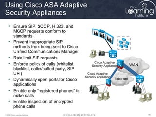 868686© 2009 Cisco Learning Institute.
Using Cisco ASA Adaptive
Security Appliances
• Ensure SIP, SCCP, H.323, and
MGCP requests conform to
standards
• Prevent inappropriate SIP
methods from being sent to Cisco
Unified Communications Manager
• Rate limit SIP requests
• Enforce policy of calls (whitelist,
blacklist, caller/called party, SIP
URI)
• Dynamically open ports for Cisco
applications
• Enable only “registered phones” to
make calls
• Enable inspection of encrypted
phone calls
Internet
WAN
Cisco Adaptive
Security Appliance
Cisco Adaptive
Security Appliance
 