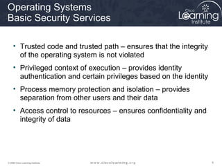 999© 2009 Cisco Learning Institute.
Operating Systems
Basic Security Services
• Trusted code and trusted path – ensures that the integrity
of the operating system is not violated
• Privileged context of execution – provides identity
authentication and certain privileges based on the identity
• Process memory protection and isolation – provides
separation from other users and their data
• Access control to resources – ensures confidentiality and
integrity of data
 