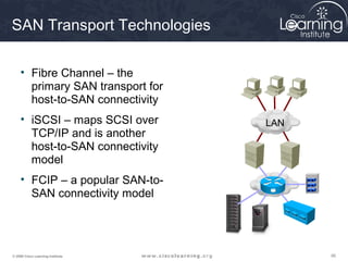 909090© 2009 Cisco Learning Institute.
SAN Transport Technologies
• Fibre Channel – the
primary SAN transport for
host-to-SAN connectivity
• iSCSI – maps SCSI over
TCP/IP and is another
host-to-SAN connectivity
model
• FCIP – a popular SAN-to-
SAN connectivity model
LAN
 