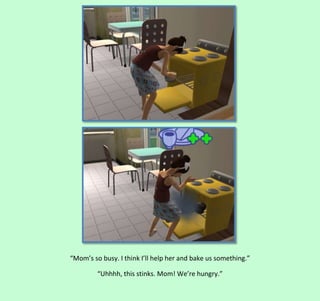 “Mom’s so busy. I think I’ll help her and bake us something.”
“Uhhhh, this stinks. Mom! We’re hungry.”

 