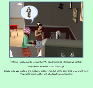 “I think a robot would be so much fun! We could make it do whatever we wanted.”
“I don’t know. That does sound fun though.”
Did you know you can have one child view and have her click on the other child to view with them?
It’s great for social and fun with a bad apple we can’t control.

 