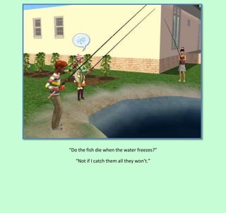 “Do the fish die when the water freezes?”
“Not if I catch them all they won’t.”

 