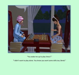“You woke me up to play chess?.”
“I didn’t want to play alone. You know you want some skills too, Bendi.”

 