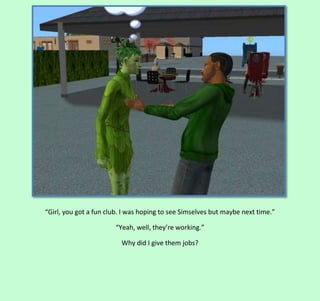 “Girl, you got a fun club. I was hoping to see Simselves but maybe next time.”
“Yeah, well, they’re working.”
Why did I give them jobs?

 