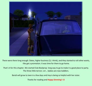 There were there long enough. Dates, higher business (3, I think), and they started to roll other wants,
-like get a promotion. It was time for them to go home.
That’s it for this chapter. We started Club Boolprop- long way to go to make it a good place to party.
The three little terrors- err… babies are now toddlers.
Bendi will grow to teen in a few days and Imp is being so helpful with her sister.
Thanks for reading and Happy Simming! <3

 