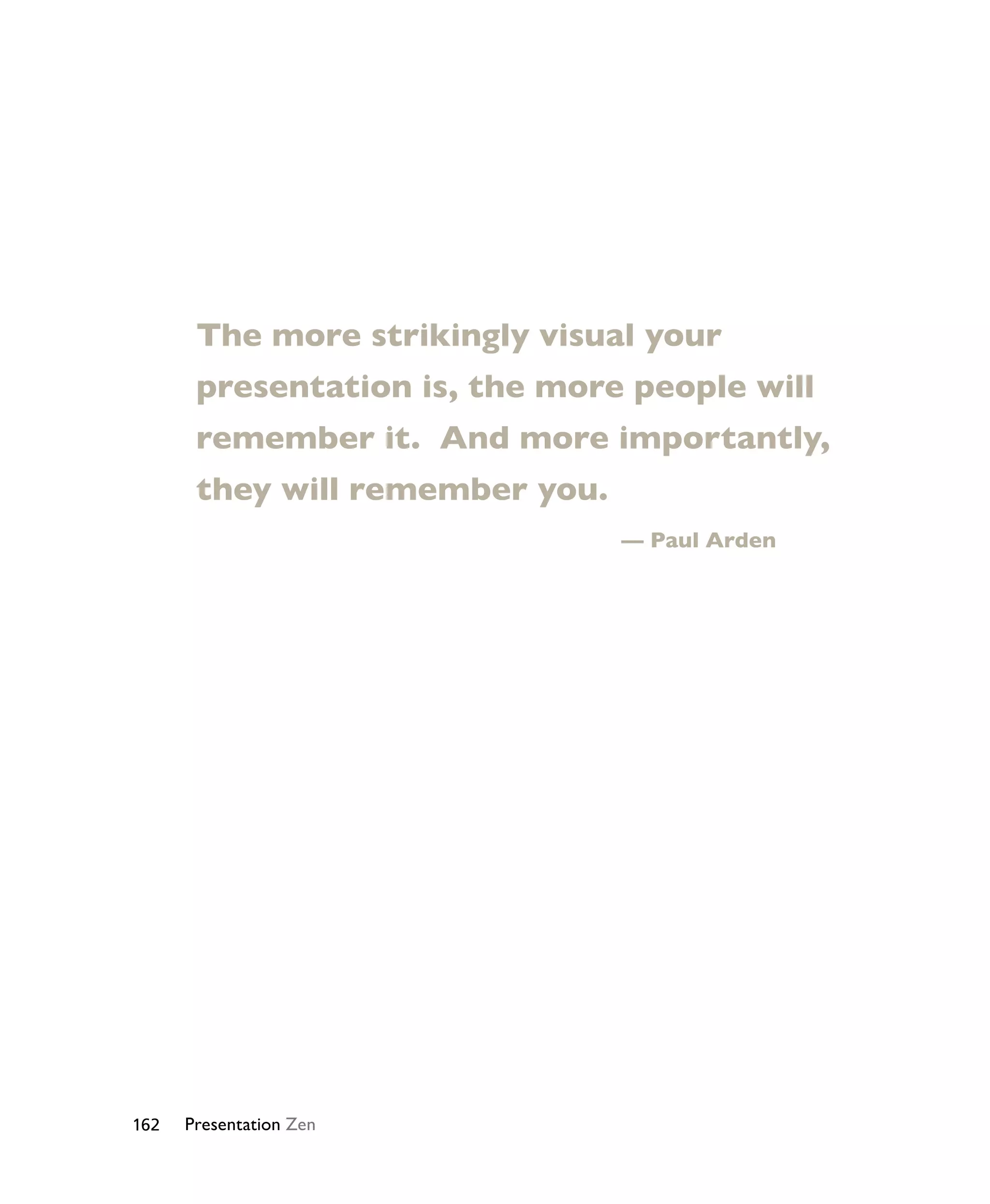 The more strikingly visual your 
presentation is, the more people will 
remember it. And more importantly, 
they will remember you. 
162 Presentation Zen 
— Paul Arden 
 