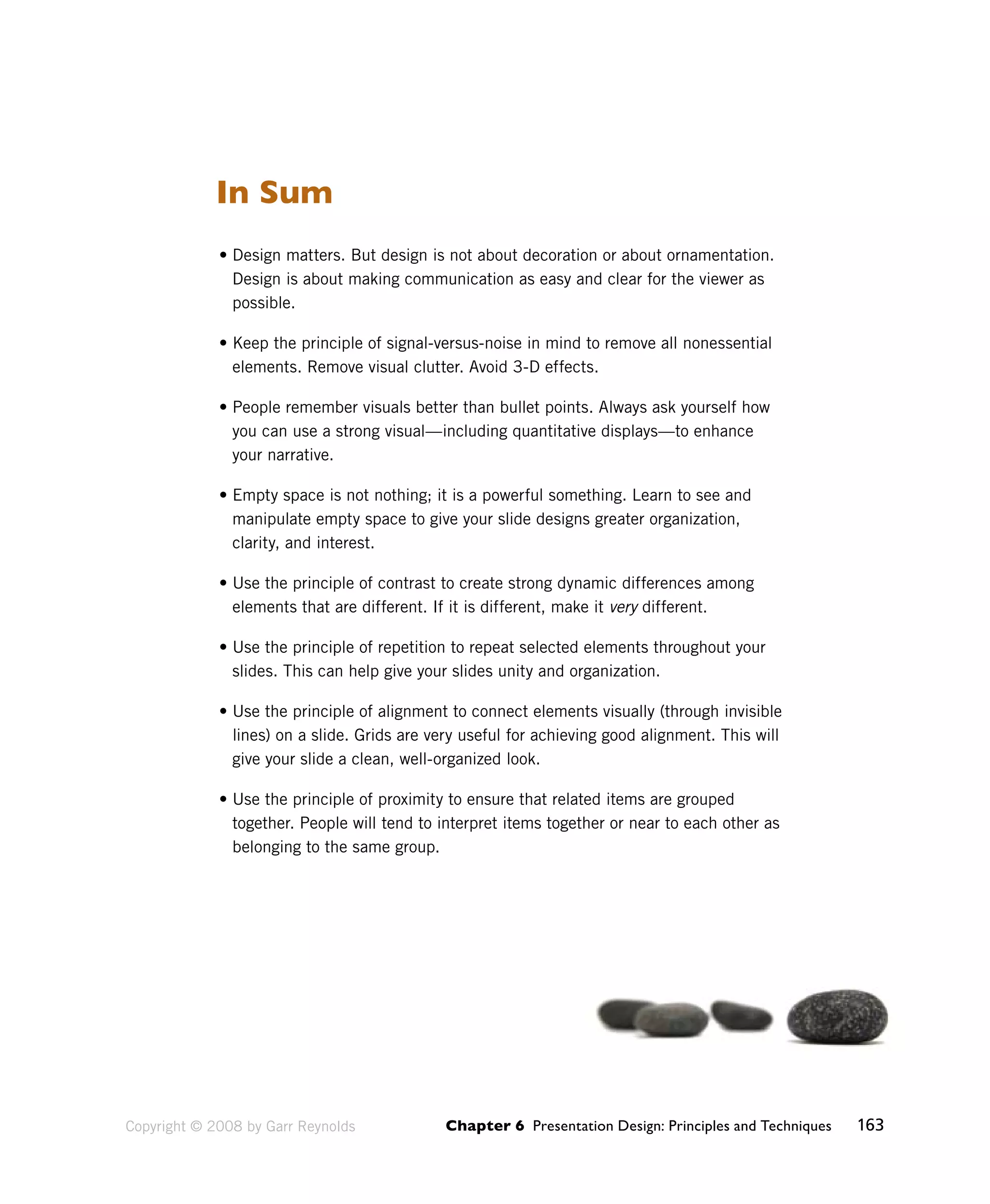Chapter 6 Presentation Design: Principles and Techniques 163 
In Sum 
• Design matters. But design is not about decoration or about ornamentation. 
Design is about making communication as easy and clear for the viewer as 
possible. 
• Keep the principle of signal-versus-noise in mind to remove all nonessential 
elements. Remove visual clutter. Avoid 3-D effects. 
• People remember visuals better than bullet points. Always ask yourself how 
you can use a strong visual—including quantitative displays—to enhance 
your narrative. 
• Empty space is not nothing; it is a powerful something. Learn to see and 
manipulate empty space to give your slide designs greater organization, 
clarity, and interest. 
• Use the principle of contrast to create strong dynamic differences among 
elements that are different. If it is different, make it very different. 
• Use the principle of repetition to repeat selected elements throughout your 
slides. This can help give your slides unity and organization. 
• Use the principle of alignment to connect elements visually (through invisible 
lines) on a slide. Grids are very useful for achieving good alignment. This will 
give your slide a clean, well-organized look. 
• Use the principle of proximity to ensure that related items are grouped 
together. People will tend to interpret items together or near to each other as 
belonging to the same group. 
Copyright © 2008 by Garr Reynolds 
